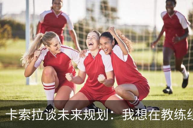 卡索拉谈未来规划：我想在教练组工作，但短期内暂时还没想法